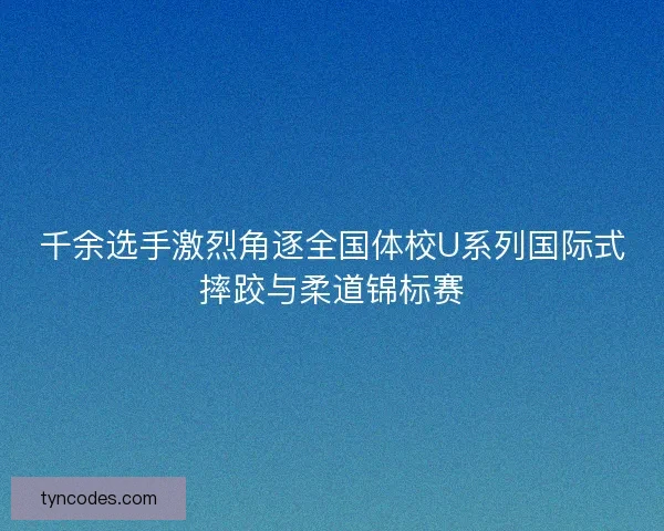 千余选手激烈角逐全国体校U系列国际式摔跤与柔道锦标赛
