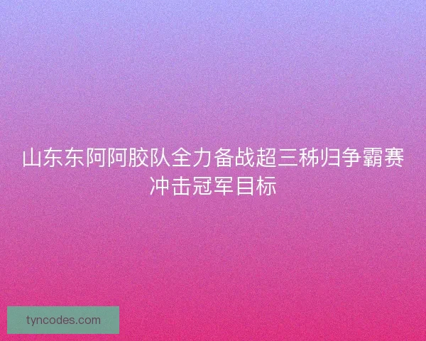山东东阿阿胶队全力备战超三秭归争霸赛冲击冠军目标