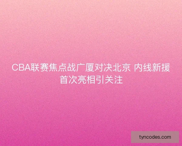 CBA联赛焦点战广厦对决北京 内线新援首次亮相引关注